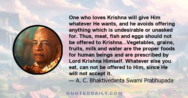 One who loves Krishna will give Him whatever He wants, and he avoids offering anything which is undesirable or unasked for. Thus, meat, fish and eggs should not be offered to Krishna...Vegetables, grains, fruits, milk