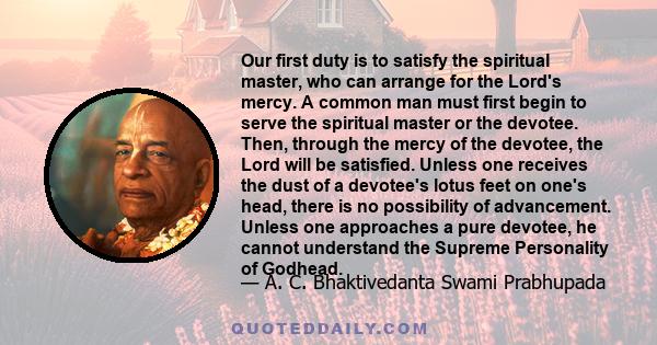 Our first duty is to satisfy the spiritual master, who can arrange for the Lord's mercy. A common man must first begin to serve the spiritual master or the devotee. Then, through the mercy of the devotee, the Lord will