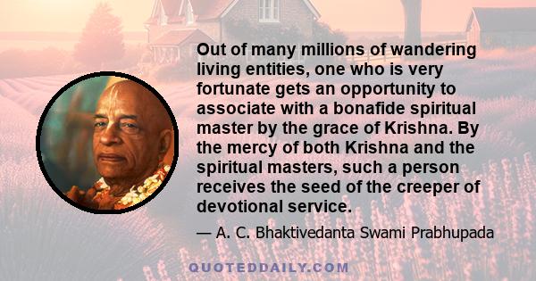 Out of many millions of wandering living entities, one who is very fortunate gets an opportunity to associate with a bonafide spiritual master by the grace of Krishna. By the mercy of both Krishna and the spiritual