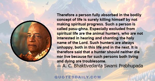 Therefore a person fully absorbed in the bodily concept of life is surely killing himself by not making spiritual progress. Such a person is called pasu-ghna. Especially excluded from spiritual life are the animal