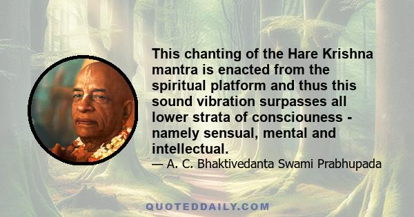 This chanting of the Hare Krishna mantra is enacted from the spiritual platform and thus this sound vibration surpasses all lower strata of consciouness - namely sensual, mental and intellectual.