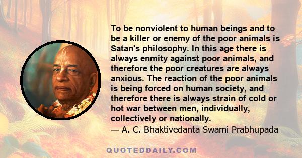 To be nonviolent to human beings and to be a killer or enemy of the poor animals is Satan's philosophy. In this age there is always enmity against poor animals, and therefore the poor creatures are always anxious. The