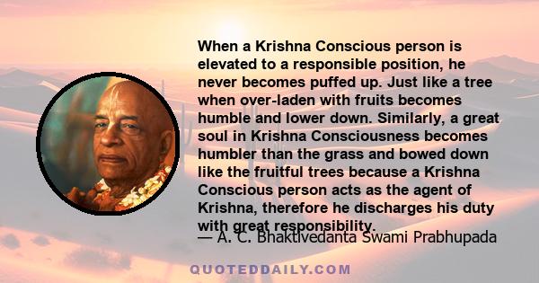 When a Krishna Conscious person is elevated to a responsible position, he never becomes puffed up. Just like a tree when over-laden with fruits becomes humble and lower down. Similarly, a great soul in Krishna