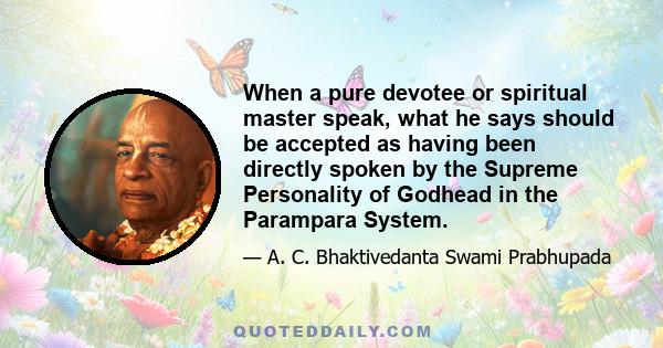 When a pure devotee or spiritual master speak, what he says should be accepted as having been directly spoken by the Supreme Personality of Godhead in the Parampara System.