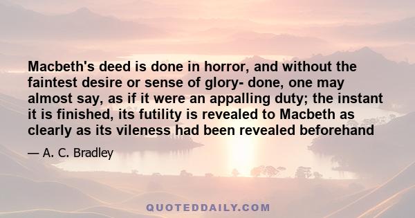 Macbeth's deed is done in horror, and without the faintest desire or sense of glory- done, one may almost say, as if it were an appalling duty; the instant it is finished, its futility is revealed to Macbeth as clearly