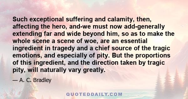 Such exceptional suffering and calamity, then, affecting the hero, and-we must now add-generally extending far and wide beyond him, so as to make the whole scene a scene of woe, are an essential ingredient in tragedy