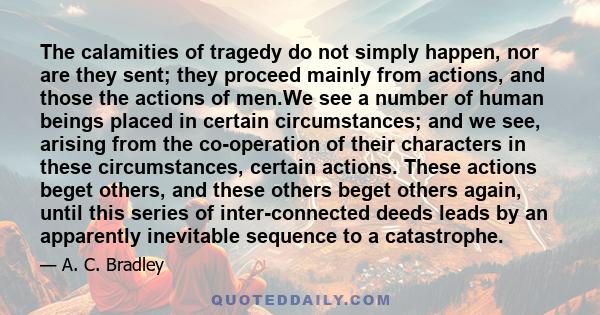 The calamities of tragedy do not simply happen, nor are they sent; they proceed mainly from actions, and those the actions of men.We see a number of human beings placed in certain circumstances; and we see, arising from 