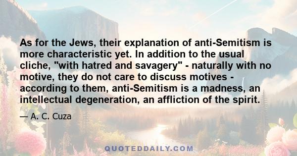 As for the Jews, their explanation of anti-Semitism is more characteristic yet. In addition to the usual cliche, with hatred and savagery - naturally with no motive, they do not care to discuss motives - according to