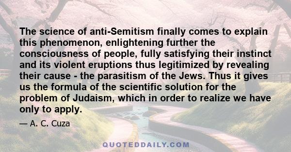 The science of anti-Semitism finally comes to explain this phenomenon, enlightening further the consciousness of people, fully satisfying their instinct and its violent eruptions thus legitimized by revealing their