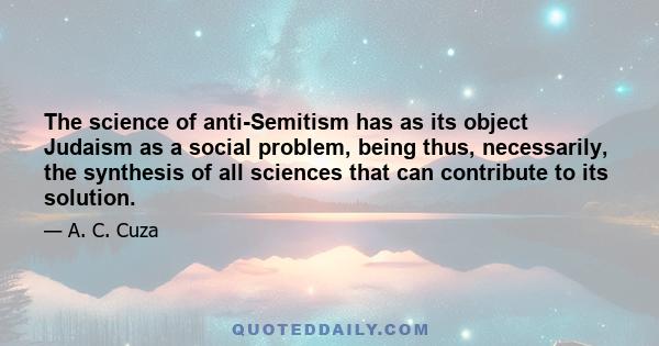 The science of anti-Semitism has as its object Judaism as a social problem, being thus, necessarily, the synthesis of all sciences that can contribute to its solution.