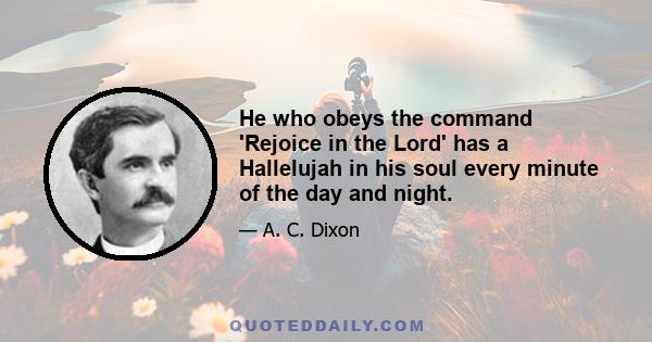 He who obeys the command 'Rejoice in the Lord' has a Hallelujah in his soul every minute of the day and night.