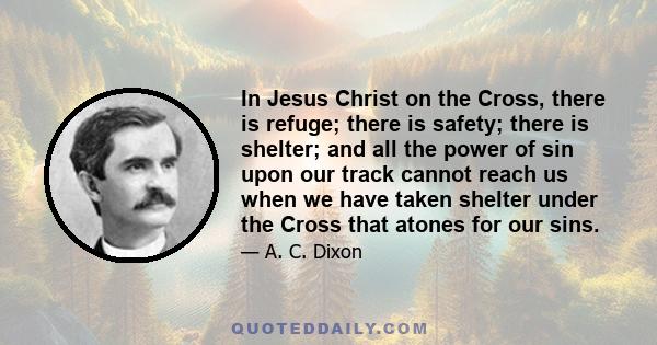 In Jesus Christ on the Cross, there is refuge; there is safety; there is shelter; and all the power of sin upon our track cannot reach us when we have taken shelter under the Cross that atones for our sins.