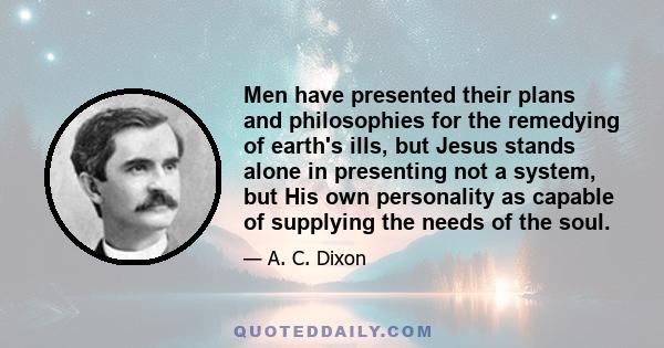 Men have presented their plans and philosophies for the remedying of earth's ills, but Jesus stands alone in presenting not a system, but His own personality as capable of supplying the needs of the soul.