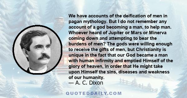 We have accounts of the deification of men in pagan mythology. But I do not remember any account of a god becoming a man, to help man. Whoever heard of Jupiter or Mars or Minerva coming down and attempting to bear the