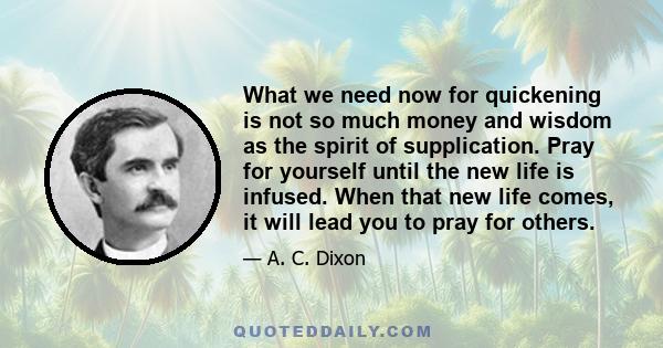 What we need now for quickening is not so much money and wisdom as the spirit of supplication. Pray for yourself until the new life is infused. When that new life comes, it will lead you to pray for others.