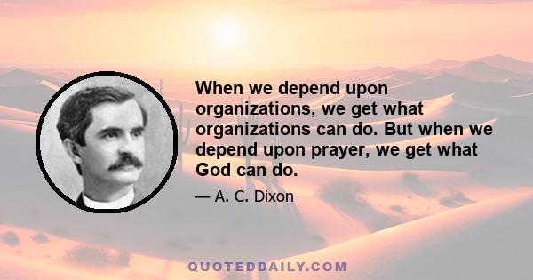 When we depend upon organizations, we get what organizations can do. But when we depend upon prayer, we get what God can do.