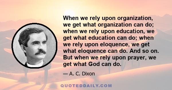 When we rely upon organization, we get what organization can do; when we rely upon education, we get what education can do; when we rely upon eloquence, we get what eloquence can do. And so on. But when we rely upon