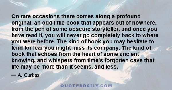 On rare occasions there comes along a profound original, an odd little book that appears out of nowhere, from the pen of some obscure storyteller, and once you have read it, you will never go completely back to where