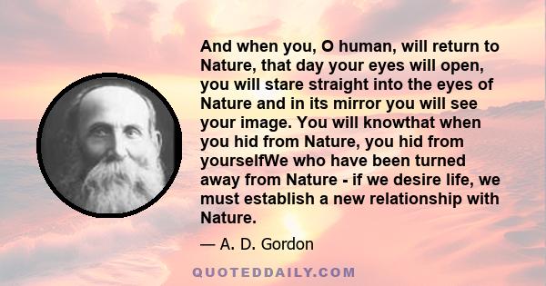 And when you, O human, will return to Nature, that day your eyes will open, you will stare straight into the eyes of Nature and in its mirror you will see your image. You will knowthat when you hid from Nature, you hid