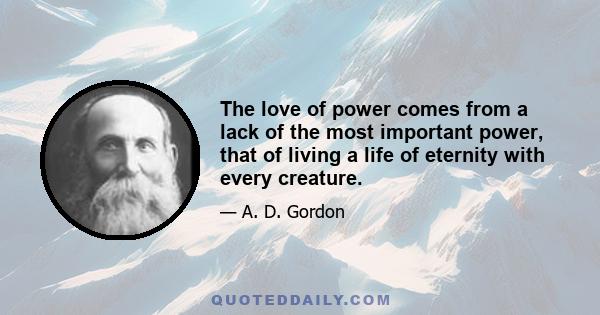 The love of power comes from a lack of the most important power, that of living a life of eternity with every creature.