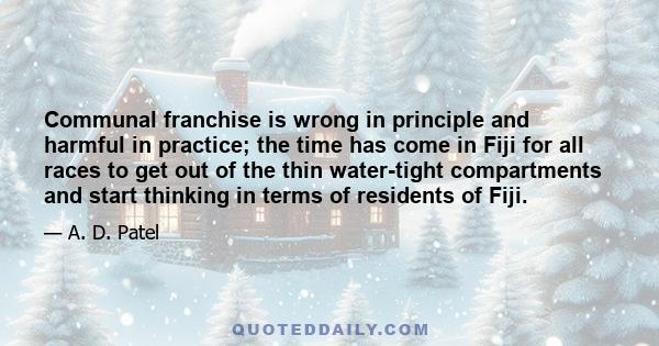 Communal franchise is wrong in principle and harmful in practice; the time has come in Fiji for all races to get out of the thin water-tight compartments and start thinking in terms of residents of Fiji.