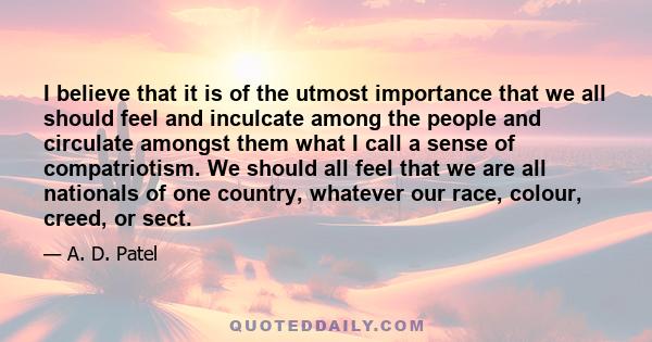 I believe that it is of the utmost importance that we all should feel and inculcate among the people and circulate amongst them what I call a sense of compatriotism. We should all feel that we are all nationals of one