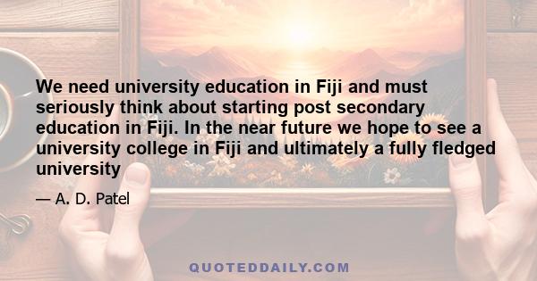 We need university education in Fiji and must seriously think about starting post secondary education in Fiji. In the near future we hope to see a university college in Fiji and ultimately a fully fledged university