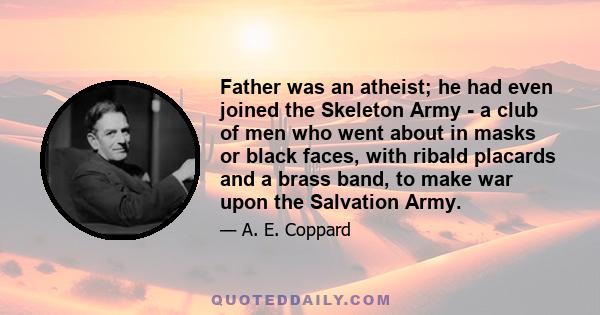 Father was an atheist; he had even joined the Skeleton Army - a club of men who went about in masks or black faces, with ribald placards and a brass band, to make war upon the Salvation Army.