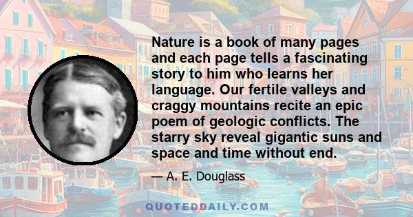 Nature is a book of many pages and each page tells a fascinating story to him who learns her language. Our fertile valleys and craggy mountains recite an epic poem of geologic conflicts. The starry sky reveal gigantic