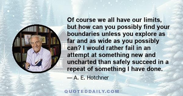 Of course we all have our limits, but how can you possibly find your boundaries unless you explore as far and as wide as you possibly can? I would rather fail in an attempt at something new and uncharted than safely