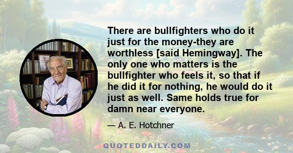 There are bullfighters who do it just for the money-they are worthless [said Hemingway]. The only one who matters is the bullfighter who feels it, so that if he did it for nothing, he would do it just as well. Same