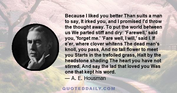 Because I liked you better Than suits a man to say, It irked you, and I promised I'd throw the thought away. To put the world between us We parted stiff and dry: 'Farewell,' said you, 'forget me.' 'Fare well, I will,'