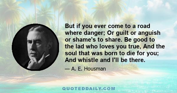 But if you ever come to a road where danger; Or guilt or anguish or shame's to share. Be good to the lad who loves you true, And the soul that was born to die for you; And whistle and I'll be there.