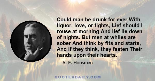 Could man be drunk for ever With liquor, love, or fights, Lief should I rouse at morning And lief lie down of nights. But men at whiles are sober And think by fits and starts, And if they think, they fasten Their hands