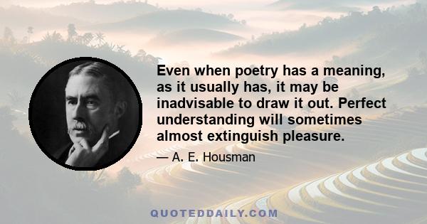 Even when poetry has a meaning, as it usually has, it may be inadvisable to draw it out. Perfect understanding will sometimes almost extinguish pleasure.