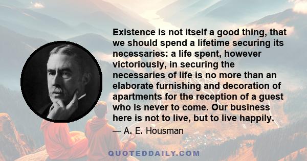 Existence is not itself a good thing, that we should spend a lifetime securing its necessaries: a life spent, however victoriously, in securing the necessaries of life is no more than an elaborate furnishing and