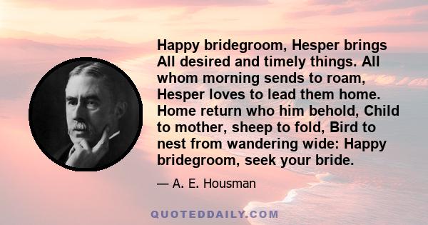 Happy bridegroom, Hesper brings All desired and timely things. All whom morning sends to roam, Hesper loves to lead them home. Home return who him behold, Child to mother, sheep to fold, Bird to nest from wandering