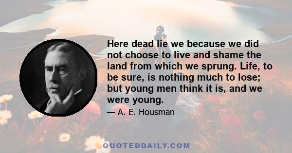 Here dead lie we because we did not choose to live and shame the land from which we sprung. Life, to be sure, is nothing much to lose; but young men think it is, and we were young.