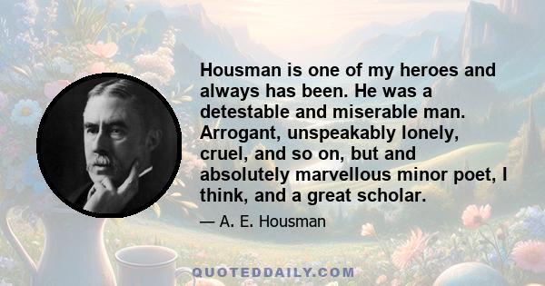 Housman is one of my heroes and always has been. He was a detestable and miserable man. Arrogant, unspeakably lonely, cruel, and so on, but and absolutely marvellous minor poet, I think, and a great scholar.