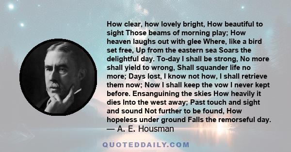 How clear, how lovely bright, How beautiful to sight Those beams of morning play; How heaven laughs out with glee Where, like a bird set free, Up from the eastern sea Soars the delightful day. To-day I shall be strong,