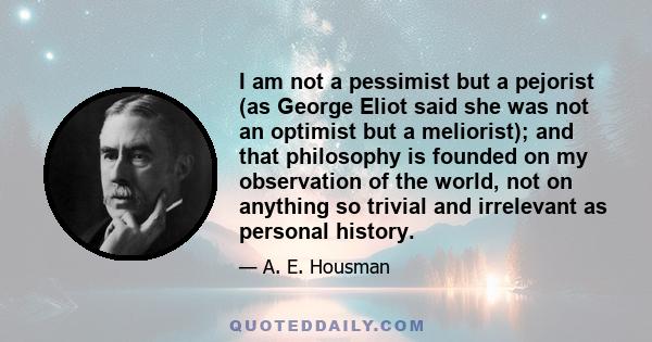 I am not a pessimist but a pejorist (as George Eliot said she was not an optimist but a meliorist); and that philosophy is founded on my observation of the world, not on anything so trivial and irrelevant as personal