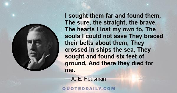 I sought them far and found them, The sure, the straight, the brave, The hearts I lost my own to, The souls I could not save They braced their belts about them, They crossed in ships the sea, They sought and found six