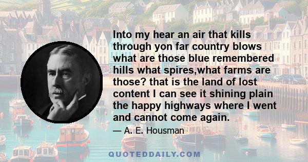 Into my hear an air that kills through yon far country blows what are those blue remembered hills what spires,what farms are those? that is the land of lost content I can see it shining plain the happy highways where I