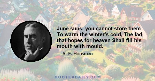 June suns, you cannot store them To warm the winter's cold, The lad that hopes for heaven Shall fill his mouth with mould.