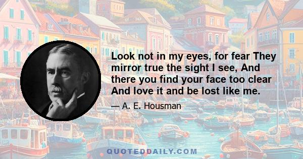 Look not in my eyes, for fear They mirror true the sight I see, And there you find your face too clear And love it and be lost like me.