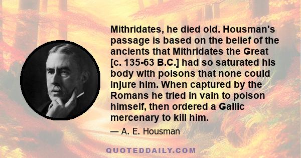 Mithridates, he died old. Housman's passage is based on the belief of the ancients that Mithridates the Great [c. 135-63 B.C.] had so saturated his body with poisons that none could injure him. When captured by the