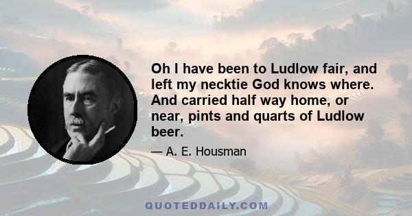 Oh I have been to Ludlow fair, and left my necktie God knows where. And carried half way home, or near, pints and quarts of Ludlow beer.