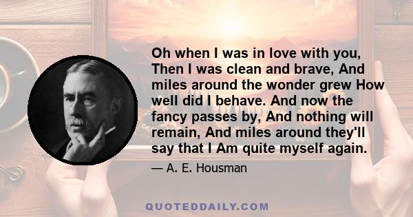 Oh when I was in love with you, Then I was clean and brave, And miles around the wonder grew How well did I behave. And now the fancy passes by, And nothing will remain, And miles around they'll say that I Am quite