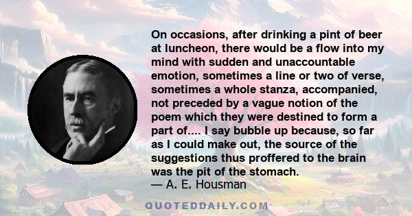 On occasions, after drinking a pint of beer at luncheon, there would be a flow into my mind with sudden and unaccountable emotion, sometimes a line or two of verse, sometimes a whole stanza, accompanied, not preceded by 