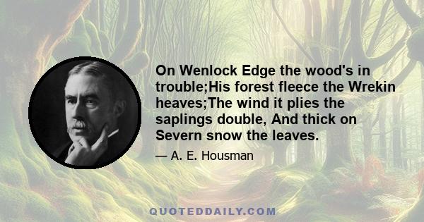 On Wenlock Edge the wood's in trouble;His forest fleece the Wrekin heaves;The wind it plies the saplings double, And thick on Severn snow the leaves.